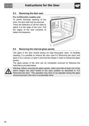 Page 46Instructions for the User
46
9.3 Removing the door seal
For multifunction models only:
To permit thorough cleaning of the
oven, the door seal may be removed.
There are fasteners on all four sides to
attach it to the edge of the oven. Pull
the edges of the seal outwards to
detach the fasteners.
9.4 Removing the internal glass panels
The glass in the door should always be kept thoroughly clean. To facilitate
cleaning, it is possible to remove the door (see 9.2 Removing the door) and
place it on a canvas,...