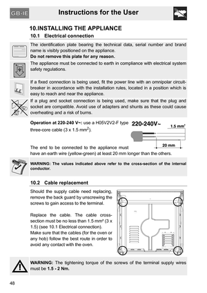 Page 48Instructions for the User
48
10.INSTALLING THE APPLIANCE
10.1 Electrical connection
The identification plate bearing the technical data, serial number and brand
name is visibly positioned on the appliance.
Do not remove this plate for any reason.
The appliance must be connected to earth in compliance with electrical system
safety regulations.
If a fixed connection is being used, fit the power line with an omnipolar circuit-
breaker in accordance with the installation rules, located in a position which...