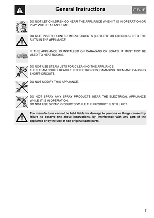 Page 7General instructions
7
DO NOT LET CHILDREN GO NEAR THE APPLIANCE WHEN IT IS IN OPERATION OR
P L AY  W I T H  I T  AT  A N Y  T I M E .
DO NOT INSERT POINTED METAL OBJECTS (CUTLERY OR UTENSILS) INTO THE
SLITS IN THE APPLIANCE.
IF THE APPLIANCE IS INSTALLED ON CARAVANS OR BOATS, IT MUST NOT BE
USED TO HEAT ROOMS.
DO NOT USE STEAM JETS FOR CLEANING THE APPLIANCE. 
THE STEAM COULD REACH THE ELECTRONICS, DAMAGING THEM AND CAUSING
SHORT-CIRCUITS.
DO NOT MODIFY THIS APPLIANCE.
DO NOT SPRAY ANY SPRAY PRODUCTS...