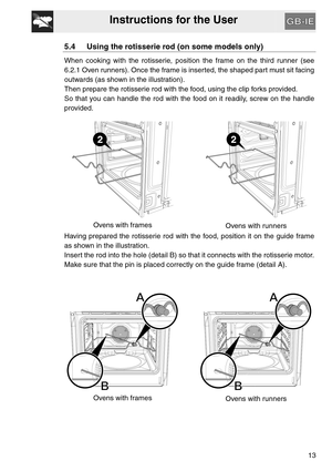 Page 12Instructions for the User
13
5.4 Using the rotisserie rod (on some models only)
When cooking with the rotisserie, position the frame on the third runner (see
6.2.1 Oven runners). Once the frame is inserted, the shaped part must sit facing
outwards (as shown in the illustration).
Then prepare the rotisserie rod with the food, using the clip forks provided.
So that you can handle the rod with the food on it readily, screw on the handle
provided.
Ovens with frames
Ovens with runners
Having prepared the...