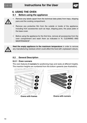 Page 13Instructions for the User
14
6. USING THE OVEN
6.1 Before using the appliance
 Remove any labels (apart from the technical data plate) from trays, dripping
pans and the cooking compartment.
 Remove any protective film from the outside or inside of the appliance,
including from accessories such as trays, dripping pans, the pizza plate or
the base cover.
 Before using the appliance for the first time, remove all accessories from the
oven compartment and wash them as indicated in “8. CLEANING AND...