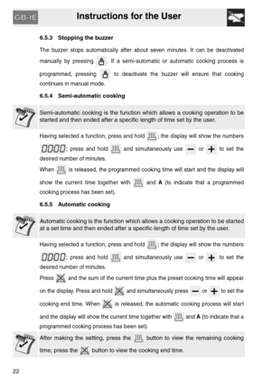 Page 21Instructions for the User
22
6.5.3 Stopping the buzzer
The buzzer stops automatically after about seven minutes. It can be deactivated
manually by pressing  . If a semi-automatic or automatic cooking process is
programmed, pressing   to deactivate the buzzer will ensure that cooking
continues in manual mode.
6.5.4 Semi-automatic cooking
Semi-automatic cooking is the function which allows a cooking operation to be
started and then ended after a specific length of time set by the user.
Having selected a...