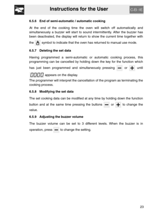 Page 22Instructions for the User
23
6.5.6 End of semi-automatic / automatic cooking
At the end of the cooking time the oven will switch off automatically and
simultaneously a buzzer will start to sound intermittently. After the buzzer has
been deactivated, the display will return to show the current time together with
the   symbol to indicate that the oven has returned to manual use mode.
6.5.7 Deleting the set data
Having programmed a semi-automatic or automatic cooking process, this
programming can be...