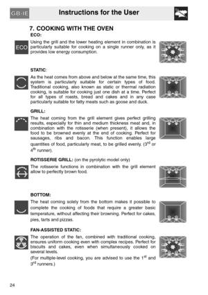 Page 23Instructions for the User
24
7. COOKING WITH THE OVEN
ECO:
Using the grill and the lower heating element in combination is
particularly suitable for cooking on a single runner only, as it
provides low energy consumption.
STATIC:
As the heat comes from above and below at the same time, this
system is particularly suitable for certain types of food.
Traditional cooking, also known as static or thermal radiation
cooking, is suitable for cooking just one dish at a time. Perfect
for all types of roasts, bread...