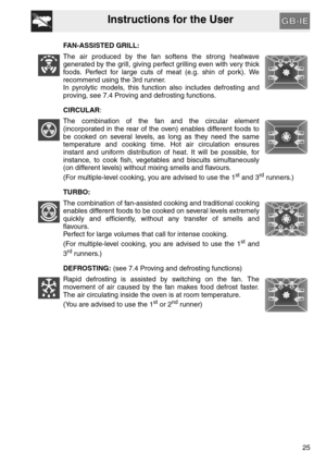 Page 24Instructions for the User
25 FAN-ASSISTED GRILL:
The air produced by the fan softens the strong heatwave
generated by the grill, giving perfect grilling even with very thick
foods. Perfect for large cuts of meat (e.g. shin of pork). We
recommend using the 3rd runner.
In pyrolytic models, this function also includes defrosting and
proving, see 7.4 Proving and defrosting functions.
CIRCULAR:
The combination of the fan and the circular element
(incorporated in the rear of the oven) enables different foods...