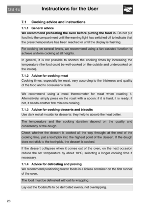 Page 25Instructions for the User
26
7.1 Cooking advice and instructions
7.1.1 General advice
We recommend preheating the oven before putting the food in. Do not put
food into the compartment until the warning light has switched off to indicate that
the preset temperature has been reached or until the display is flashing.
For cooking on several levels, we recommend using a fan-assisted function to
achieve uniform cooking at all heights.
In general, it is not possible to shorten the cooking times by increasing...