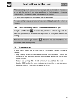 Page 26Instructions for the User
27
When defrosting meat, we recommend using a rack positioned on the second
runner with the food on it and a tray positioned on the first runner. In this way,
the liquid from the defrosting food drains away from the food.
The most delicate parts can be covered with aluminium foil.
For successful proving, a container of water should be placed in the bottom of
the oven.
7.1.5 Advice for cooking with the Grill and the Fan-assisted grill
Using the Grill function  , meat can be...