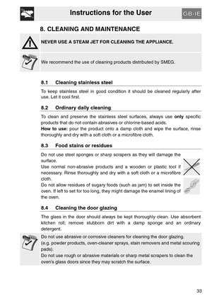 Page 32Instructions for the User
33
8. CLEANING AND MAINTENANCE
NEVER USE A STEAM JET FOR CLEANING THE APPLIANCE.
We recommend the use of cleaning products distributed by SMEG.
8.1 Cleaning stainless steel
To keep stainless steel in good condition it should be cleaned regularly after
use. Let it cool first.
8.2 Ordinary daily cleaning
To clean and preserve the stainless steel surfaces, always use only specific
products that do not contain abrasives or chlorine-based acids.
How to use: pour the product onto a...