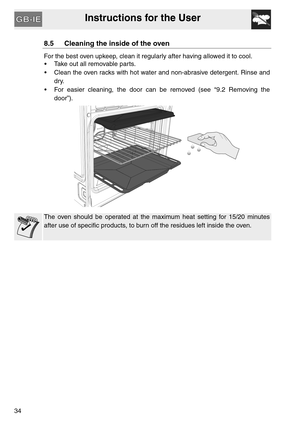 Page 33Instructions for the User
34
8.5 Cleaning the inside of the oven
For the best oven upkeep, clean it regularly after having allowed it to cool. 
 Take out all removable parts.
 Clean the oven racks with hot water and non-abrasive detergent. Rinse and
dry.
 For easier cleaning, the door can be removed (see “9.2 Removing the
door”).
The oven should be operated at the maximum heat setting for 15/20 minutes
after use of specific products, to burn off the residues left inside the oven. 