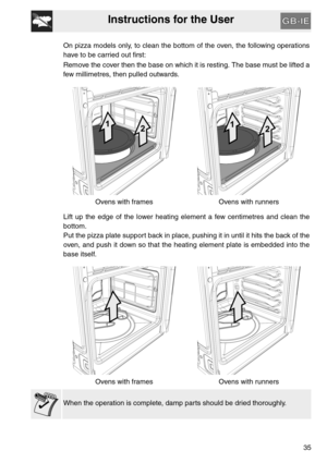 Page 34Instructions for the User
35 On pizza models only, to clean the bottom of the oven, the following operations
have to be carried out first:
Remove the cover then the base on which it is resting. The base must be lifted a
few millimetres, then pulled outwards.
Ovens with frames Ovens with runners
Lift up the edge of the lower heating element a few centimetres and clean the
bottom.
Put the pizza plate support back in place, pushing it in until it hits the back of the
oven, and push it down so that the...