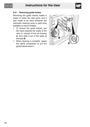 Page 35Instructions for the User
368.5.1 Removing guide frames
Removing the guide frames makes it
easier to clean the side parts, and it
also needs to be done whenever the
automatic cleaning cycle is used (only
available on some models).
 To remove the guide frames, pull
the frame towards the inside of the
oven to unhook it from its housing
A, then slide it out of the seats at
the back B.
 When cleaning is complete, repeat
the above procedures to put the
guide frames back in. 