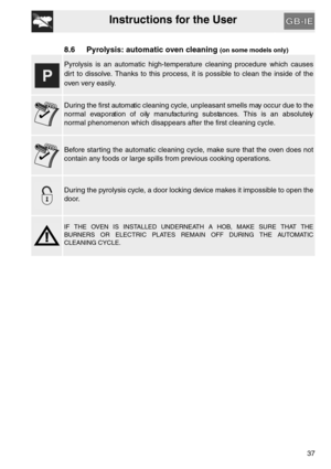 Page 36Instructions for the User
37
8.6 Pyrolysis: automatic oven cleaning (on some models only)
Pyrolysis is an automatic high-temperature cleaning procedure which causes
dirt to dissolve. Thanks to this process, it is possible to clean the inside of the
oven very easily.
During the first automatic cleaning cycle, unpleasant smells may occur due to the
normal evaporation of oily manufacturing substances. This is an absolutely
normal phenomenon which disappears after the first cleaning cycle.
Before starting...