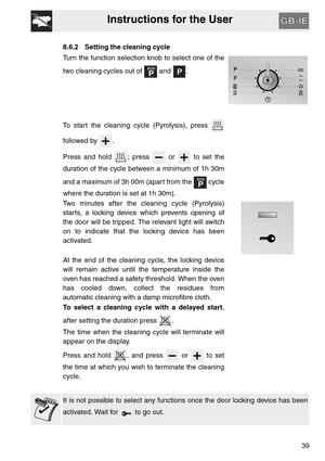 Page 38Instructions for the User
39
8.6.2 Setting the cleaning cycle
Turn the function selection knob to select one of the
two cleaning cycles out of   and  .
To start the cleaning cycle (Pyrolysis), press 
followed by  .
Press and hold  ; press   or   to set the
duration of the cycle between a minimum of 1h 30m
and a maximum of 3h 00m (apart from the   cycle
where the duration is set at 1h 30m).
Two minutes after the cleaning cycle (Pyrolysis)
starts, a locking device which prevents opening of
the door will be...