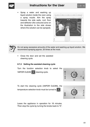 Page 40Instructions for the User
41  Spray a water and washing up
liquid solution inside the oven using
a spray nozzle. Aim the spray
towards the side walls, roof, floor
and deflector (the coloured zone on
the illustration to the side shows
where the solution can be sprayed).
Do not spray excessive amounts of the water and washing up liquid solution. We
recommend spraying approx. 20 times at the most.
 Close the door and set the assisted
cleaning cycle.
8.7.2 Setting the assisted cleaning cycle
Turn the...