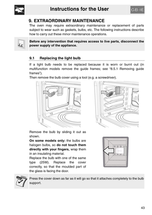 Page 42Instructions for the User
43
9. EXTRAORDINARY MAINTENANCE
The oven may require extraordinary maintenance or replacement of parts
subject to wear such as gaskets, bulbs, etc. The following instructions describe
how to carry out these minor maintenance operations.
Before any intervention that requires access to live parts, disconnect the
power supply of the appliance.
9.1 Replacing the light bulb
If a light bulb needs to be replaced because it is worn or burnt out (in
multifunction models remove the guide...