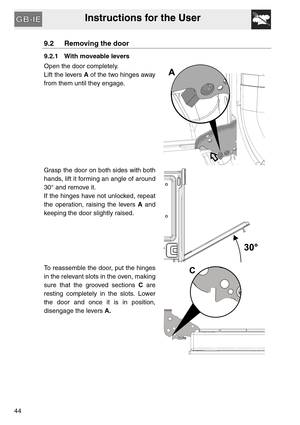 Page 43Instructions for the User
44
9.2 Removing the door
9.2.1 With moveable levers
Open the door completely.
Lift the levers A of the two hinges away
from them until they engage.
Grasp the door on both sides with both
hands, lift it forming an angle of around
30° and remove it.
If the hinges have not unlocked, repeat
the operation, raising the levers A and
keeping the door slightly raised.
To reassemble the door, put the hinges
in the relevant slots in the oven, making
sure that the grooved sections C are...