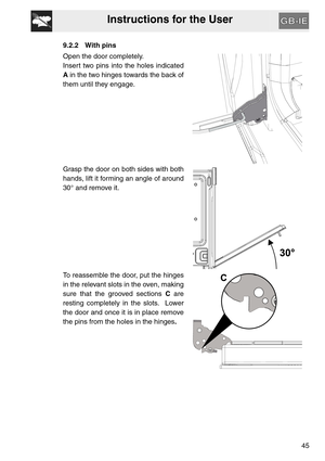 Page 44Instructions for the User
45
9.2.2 With pins
Open the door completely.
Insert two pins into the holes indicated
A in the two hinges towards the back of
them until they engage.
Grasp the door on both sides with both
hands, lift it forming an angle of around
30° and remove it.
To reassemble the door, put the hinges
in the relevant slots in the oven, making
sure that the grooved sections C are
resting completely in the slots.  Lower
the door and once it is in place remove
the pins from the holes in the...