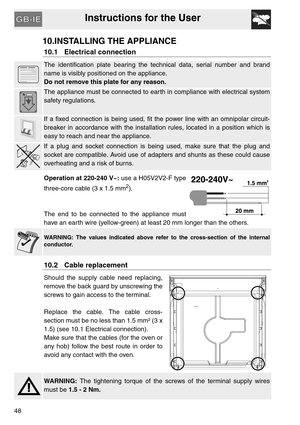 Page 47Instructions for the User
48
10.INSTALLING THE APPLIANCE
10.1 Electrical connection
The identification plate bearing the technical data, serial number and brand
name is visibly positioned on the appliance.
Do not remove this plate for any reason.
The appliance must be connected to earth in compliance with electrical system
safety regulations.
If a fixed connection is being used, fit the power line with an omnipolar circuit-
breaker in accordance with the installation rules, located in a position which...