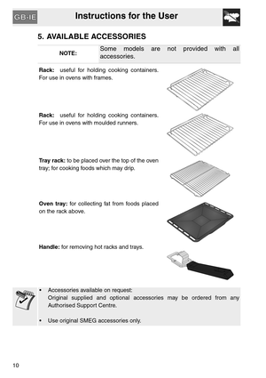 Page 9Instructions for the User
10
5. AVAILABLE ACCESSORIES
NOTE:Some models are not provided with all
accessories.
Rack:  useful for holding cooking containers.
For use in ovens with frames.
Rack:  useful for holding cooking containers.
For use in ovens with moulded runners.
Tray rack: to be placed over the top of the oven
tray; for cooking foods which may drip.
Oven tray: for collecting fat from foods placed
on the rack above.
Handle: for removing hot racks and trays.
•  Accessories available on request:...