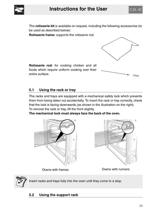 Page 10Instructions for the User
11 The rotisserie kit is available on request, including the following accessories (to
be used as described below):
Rotisserie frame: supports the rotisserie rod.
Rotisserie rod: for cooking chicken and all
foods which require uniform cooking over their
entire surface.
5.1 Using the rack or tray
The racks and trays are equipped with a mechanical safety lock which prevents
them from being taken out accidentally. To insert the rack or tray correctly, check
that the lock is facing...