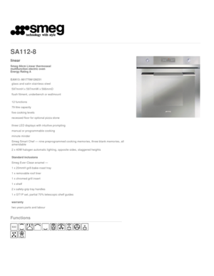 Page 1    
 
SA112-8  
linear
Smeg 60cm Linear thermoseal
multifunction electric oven

Energy Rating A  
EAN13: 8017709129231 
glass and satin stainless steel
597mmH x 597mmW x 566mmD
flush fitment, underbench or wallmount
12 functions
79 litre capacity
five cooking levels
recessed floor for optional pizza stone
three LED displays with intuitive prompting
manual or programmable cooking
minute minder
Smeg Smart Chef — nine preprogrammed cooking memories, three blank memories, all 
amendable
2 x 40W halogen...