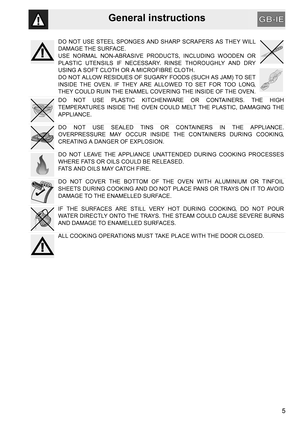 Page 3General instructions
5
DO NOT USE STEEL SPONGES AND SHARP SCRAPERS AS THEY WILL
DAMAGE THE SURFACE.
USE NORMAL NON-ABRASIVE PRODUCTS, INCLUDING WOODEN OR
PLASTIC UTENSILS IF NECESSARY. RINSE THOROUGHLY AND DRY
USING A SOFT CLOTH OR A MICROFIBRE CLOTH.
DO NOT ALLOW RESIDUES OF SUGARY FOODS (SUCH AS JAM) TO SET
INSIDE THE OVEN. IF THEY ARE ALLOWED TO SET FOR TOO LONG,
THEY COULD RUIN THE ENAMEL COVERING THE INSIDE OF THE OVEN.
DO NOT USE PLASTIC KITCHENWARE OR CONTAINERS. THE HIGH
TEMPERATURES INSIDE THE...