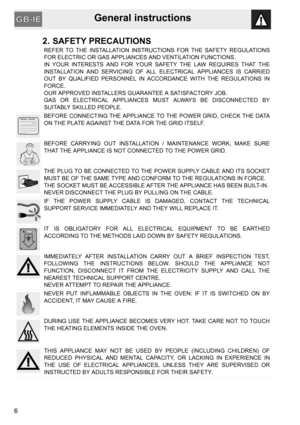 Page 4General instructions
6
2. SAFETY PRECAUTIONS
REFER TO THE INSTALLATION INSTRUCTIONS FOR THE SAFETY REGULATIONS
FOR ELECTRIC OR GAS APPLIANCES AND VENTILATION FUNCTIONS.
IN YOUR INTERESTS AND FOR YOUR SAFETY THE LAW REQUIRES THAT THE
INSTALLATION AND SERVICING OF ALL ELECTRICAL APPLIANCES IS CARRIED
OUT BY QUALIFIED PERSONNEL IN ACCORDANCE WITH THE REGULATIONS IN
FORCE.
OUR APPROVED INSTALLERS GUARANTEE A SATISFACTORY JOB.
GAS OR ELECTRICAL APPLIANCES MUST ALWAYS BE DISCONNECTED BY
SUITABLY SKILLED...