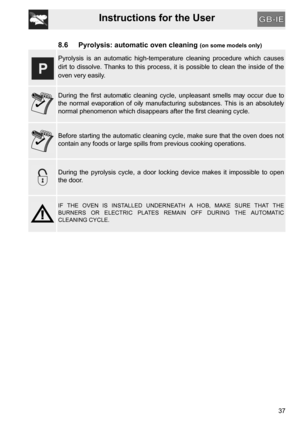 Page 35Instructions for the User
37
8.6 Pyrolysis: automatic oven cleaning (on some models only)
Pyrolysis is an automatic high-temperature cleaning procedure which causes
dirt to dissolve. Thanks to this process, it is possible to clean the inside of the
oven very easily.
During the first automatic cleaning cycle, unpleasant smells may occur due to
the normal evaporation of oily manufacturing substances. This is an absolutely
normal phenomenon which disappears after the first cleaning cycle.
Before starting...