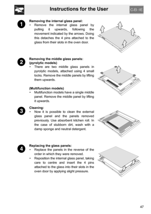 Page 45Instructions for the User
47
Removing the internal glass panel:
•  Remove the internal glass panel by
pulling it upwards, following the
movement indicated by the arrows. Doing
this detaches the 4 pins attached to the
glass from their slots in the oven door.
Removing the middle glass panels:
(pyrolytic models)
•  There are two middle glass panels in
pyrolytic models, attached using 4 small
locks. Remove the middle panels by lifting
them upwards.
(Multifunction models)
•  Multifunction models have a single...