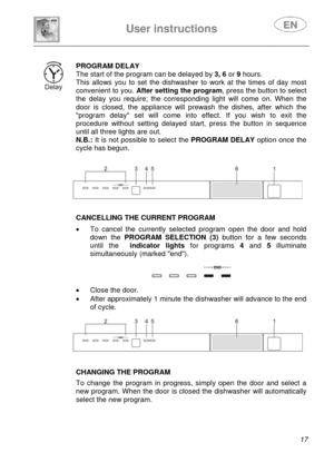 Page 19 
 
User instructions   
 
 
17  
 
PROGRAM DELAY 
The start of the program can be delayed by 3, 6 or 9 hours. 
This allows you to set the dishwasher to work at the times of day most 
convenient to you. After setting the program, press the button to select 
the delay you require; the corresponding light will come on. When the 
door is closed, the appliance will prewash the dishes, after which the 
program delay set will come into effect. If you wish to exit the 
procedure without setting delayed start,...