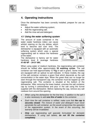 Page 21 
 
User instructions   
 
 
19  
 
 
 
4. Operating instructions  
 
 
Once the dishwasher has been correctly installed, prepare for use as 
follows:
 
•  Adjust the water softening system; 
•  Add the regenerating salt; 
•  Add the rinse aid and detergent. 
 
4.1 Using the water softening system  
 
 
 
 The amount of scale contained in the 
water (water hardness index) can cause 
whitish staining on the dry dishes, which 
tend to become dull over time. The 
dishwasher is equipped with an automatic...