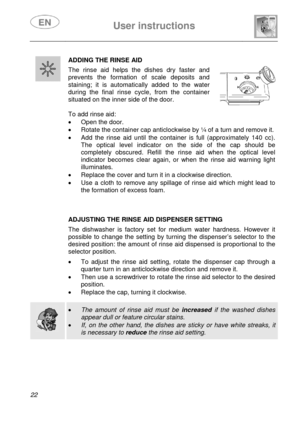 Page 24 
 
User instructions   
 
22   
ADDING THE RINSE AID 
 The rinse aid helps the dishes dry faster and 
prevents the formation of scale deposits and 
staining; it is automatically added to the water 
during the final rinse cycle, from the container 
situated on the inner side of the door. 
 
 
 
To add rinse aid: 
•  Open the door. 
•  Rotate the container cap anticlockwise by ¼ of a turn and remove it. 
•  Add the rinse aid until the container is full (approximately 140 cc). 
The optical level indicator...