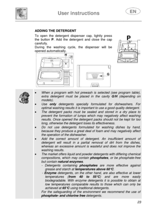 Page 25 
 
User instructions   
 
 
23   
ADDING THE DETERGENT 
 To open the detergent dispenser cap, lightly press 
the button P. Add the detergent and close the cap 
carefully. 
During the washing cycle, the dispenser will be 
opened automatically.   
     
 
  
  
 • When a program with hot prewash is selected (see program table), 
extra detergent must be placed in the cavity G/H (depending on 
models). 
• Use only detergents specially formulated for dishwashers. For 
optimal washing results it is important...