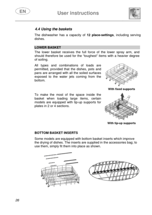 Page 28 
 
User instructions   
 
26  
4.4 Using the baskets  The dishwasher has a capacity of 12 place-settings, including serving 
dishes. 
 
 LOWER BASKET  The lower basket receives the full force of the lower spray arm, and 
should therefore be used for the “toughest” items with a heavier degree 
of soiling.  All types and combinations of loads are 
permitted, provided that the dishes, pots and 
pans are arranged with all the soiled surfaces 
exposed to the water jets coming from the 
bottom. 
  With fixed...