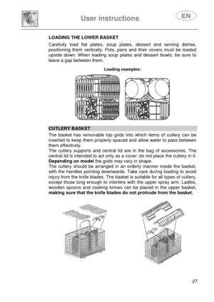Page 29 
 
User instructions   
 
 
27  LOADING THE LOWER BASKET 
 Carefully load flat plates, soup plates, dessert and serving dishes, 
positioning them vertically. Pots, pans and their covers must be loaded 
upside down. When loading soup plates and dessert bowls, be sure to 
leave a gap between them. 
 Loading examples:  
      
CUTLERY BASKET  The basket has removable top grids into which items of cutlery can be 
inserted to keep them properly spaced and allow water to pass between 
them effectively.  
The...