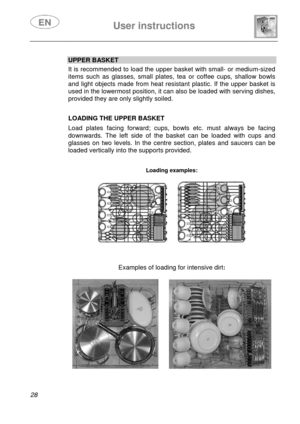 Page 30 
 
User instructions   
 
28   
UPPER BASKET  It is recommended to load the upper basket with small- or medium-sized 
items such as glasses, small plates, tea or coffee cups, shallow bowls 
and light objects made from heat resistant plastic. If the upper basket is 
used in the lowermost position, it can also be loaded with serving dishes, 
provided they are only slightly soiled.  
 
 
 
LOADING THE UPPER BASKET 
 Load plates facing forward; cups, bowls etc. must always be facing 
downwards. The left...