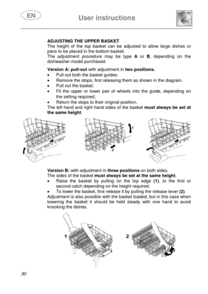 Page 32 
 
User instructions   
 
30  
 
 
 
 
 ADJUSTING THE UPPER BASKET 
The height of the top basket can be adjusted to allow large dishes or 
pans to be placed in the bottom basket. 
The adjustment procedure may be type A or B, depending on the 
dishwasher model purchased. 
  
 
 
 
 
 
 Version A: pull-out with adjustment in two positions. 
•  Pull out both the basket guides. 
•  Remove the stops, first releasing them as shown in the diagram. 
•  Pull out the basket. 
•  Fit the upper or lower pair of...