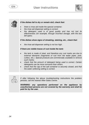 Page 36 
 
User instructions   
 
34   
 
 
 
  
 
If the dishes fail to dry or remain dull, check that: 
 
• there is rinse aid inside the special container; 
• the rinse aid dispenser setting is correct; 
• the detergent used is of good quality and has not lost its 
effectiveness (for example, through incorrect storage, with the box 
left open). 
 
If the dishes show signs of streaking, staining, etc., check that: 
 
• the rinse aid dispenser setting is not too high. 
 
If there are visible traces of rust...