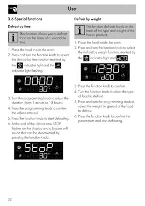 Page 20Use
62
3.6 Special functions
Defrost by time
1. Place the food inside the oven.
2. Press and turn the function knob to select 
the defrost by time function marked by 
the   indicator light and the   
indicator light flashing.
3. Turn the programming knob to adjust the 
duration (from 1 minute to 13 hours).
4. Press the programming knob to confirm 
the values entered.
5. Press the function knob to start defrosting.
6. At the end of the defrost time STOP 
flashes on the display and a buzzer will 
sound...