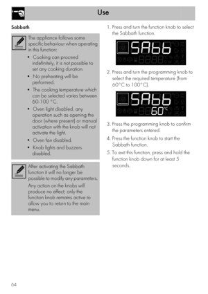 Page 22Use
64
Sabbath1. Press and turn the function knob to select 
the Sabbath function.
2. Press and turn the programming knob to 
select the required temperature (from 
60°C to 100°C).
3. Press the programming knob to confirm 
the parameters entered.
4. Press the function knob to start the 
Sabbath function.
5. To exit this function, press and hold the 
function knob down for at least 5 
seconds.
The appliance follows some 
specific behaviour when operating 
in this function:
•  Cooking can proceed...