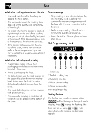 Page 12Use
14
Advice for cooking desserts and biscuits

absorb the heat better.

depend on the quality and consistency 
of the dough.

right through: at the end of the cooking 
time, put a toothpick into the highest point 
of the dessert. If the dough does not stick 
to the toothpick, the dessert is cooked.

out of the oven, on the next occasion 
reduce the set temperature by about 
10°C, selecting a longer cooking time if 
necessary.
Advice for defrosting and proving

packaging in a lidless container on the...