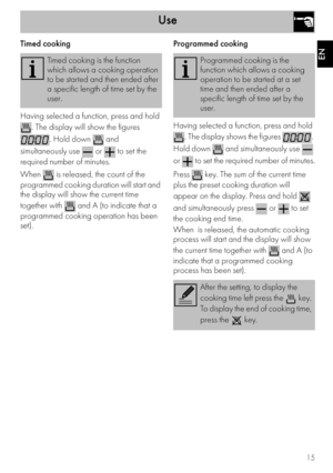 Page 13Use
15
EN
Timed cooking
Having selected a function, press and hold 
. The display will show the figures 
. Hold down   and 
simultaneously use   or   to set the 
required number of minutes.
When   is released, the count of the 
programmed cooking duration will start and 
the display will show the current time 
together with   and A (to indicate that a 
programmed cooking operation has been 
set).Programmed cooking
Having selected a function, press and hold 
. The display shows the figures  . 
Hold down...