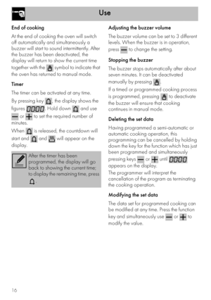 Page 14Use
16
End of cooking
At the end of cooking the oven will switch 
off automatically and simultaneously a 
buzzer will start to sound intermittently. After 
the buzzer has been deactivated, the 
display will return to show the current time 
together with the   symbol to indicate that 
the oven has returned to manual mode.
Timer
The timer can be activated at any time.
By pressing key  , the display shows the 
figures  . Hold down   and use 
 or   to set the required number of 
minutes.
When   is released,...