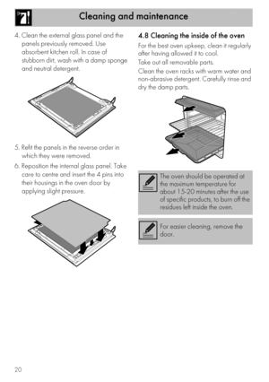 Page 18Cleaning and maintenance
20
4. Clean the external glass panel and the 
panels previously removed. Use 
absorbent kitchen roll. In case of 
stubborn dirt, wash with a damp sponge 
and neutral detergent.
5. Refit the panels in the reverse order in 
which they were removed.
6. Reposition the internal glass panel. Take 
care to centre and insert the 4 pins into 
their housings in the oven door by 
applying slight pressure.4.8 Cleaning the inside of the oven
For the best oven upkeep, clean it regularly 
after...