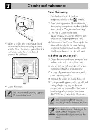 Page 20Cleaning and maintenance
22

solution inside the oven using a spray 
nozzle. Direct the spray against the side 
walls, upwards, downwards and 
towards the deflector.
Vapor Clean setting
1. Turn the function knob and the 
temperature knob to the   symbol.
2. Set a cooking time of 18 minutes using 
the cooking time procedure described in 
more detail in “Programmed cooking”;
3. The Vapor Clean cycle starts 
approximately 6 seconds after the last 
pressure on the programmers keys.
4. At the end of the Vapor...