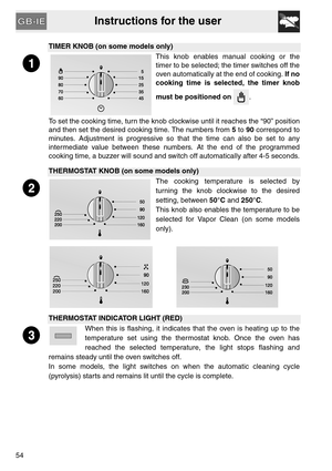 Page 12Instructions for the user
54
TIMER KNOB (on some models only)
This knob enables manual cooking or the
timer to be selected; the timer switches off the
oven automatically at the end of cooking. If no
cooking time is selected, the timer knob
must be positioned on . 
To set the cooking time, turn the knob clockwise until it reaches the “90” position
and then set the desired cooking time. The numbers from 5 to 90 correspond to
minutes. Adjustment is progressive so that the time can also be set to any...