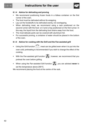 Page 20Instructions for the user
628.1.4 Advice for defrosting and proving
 We recommend positioning frozen foods in a lidless container on the first
runner of the oven.
 The food must be defrosted without its wrapping.
 Lay out the foodstuffs to be defrosted evenly, not overlapping.
 When defrosting meat, we recommend using a rack positioned on the
second runner with the food on it and a tray positioned on the first runner. In
this way, the liquid from the defrosting food drains away from the food.
 The most...