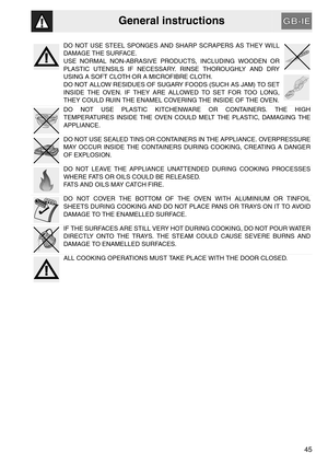 Page 3General instructions
45
DO NOT USE STEEL SPONGES AND SHARP SCRAPERS AS THEY WILL
DAMAGE THE SURFACE.
USE NORMAL NON-ABRASIVE PRODUCTS, INCLUDING WOODEN OR
PLASTIC UTENSILS IF NECESSARY. RINSE THOROUGHLY AND DRY
USING A SOFT CLOTH OR A MICROFIBRE CLOTH.
DO NOT ALLOW RESIDUES OF SUGARY FOODS (SUCH AS JAM) TO SET
INSIDE THE OVEN. IF THEY ARE ALLOWED TO SET FOR TOO LONG,
THEY COULD RUIN THE ENAMEL COVERING THE INSIDE OF THE OVEN.
DO NOT USE PLASTIC KITCHENWARE OR CONTAINERS. THE HIGH
TEMPERATURES INSIDE THE...