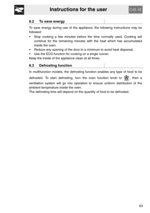 Page 21Instructions for the user
63
8.2 To save energy
To save energy during use of the appliance, the following instructions may be
followed:
 Stop cooking a few minutes before the time normally used. Cooking will
continue for the remaining minutes with the heat which has accumulated
inside the oven.
 Reduce any opening of the door to a minimum to avoid heat dispersal.
 Use the ECO function for cooking on a single runner.
Keep the inside of the appliance clean at all times.
8.3 Defrosting function
In...