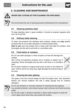 Page 26Instructions for the user
68
9. CLEANING AND MAINTENANCE
NEVER USE A STEAM JET FOR CLEANING THE APPLIANCE.
We recommend the use of cleaning products distributed by the manufacturer.
9.1 Cleaning stainless steel
To keep stainless steel in good condition it should be cleaned regularly after
use. Let it cool first.
9.2 Ordinary daily cleaning
To clean and preserve the stainless steel surfaces, always use only specific
products that do not contain abrasives or chlorine-based acids.
How to use: pour the...